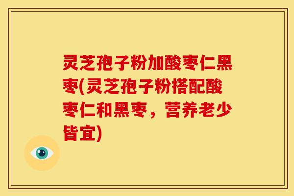 灵芝孢子粉加酸枣仁黑枣(灵芝孢子粉搭配酸枣仁和黑枣,营养老少皆宜)