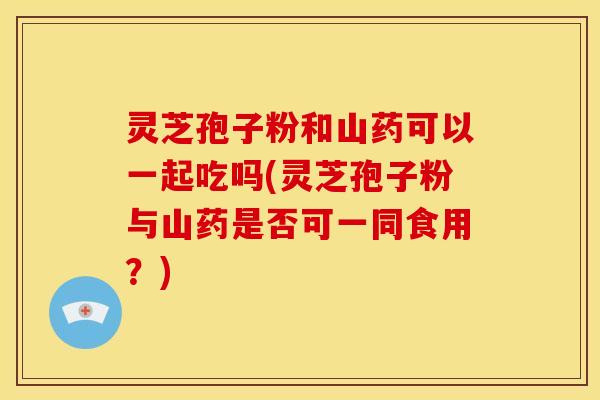 灵芝孢子粉和山药可以一起吃吗(灵芝孢子粉与山药是否可一同食用？)