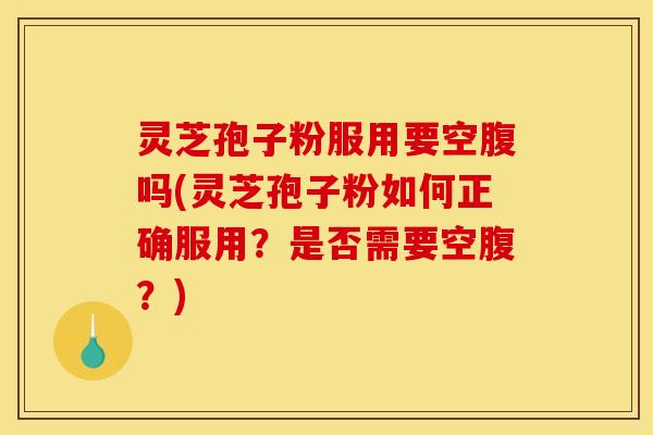 灵芝孢子粉服用要空腹吗(灵芝孢子粉如何正确服用?是否需要空腹?)