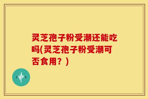 灵芝孢子粉受潮还能吃吗(灵芝孢子粉受潮可否食用?)