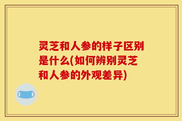 灵芝和人参的样子区别是什么(如何辨别灵芝和人参的外观差异)