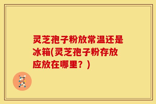 灵芝孢子粉放常温还是冰箱(灵芝孢子粉存放应放在哪里?)