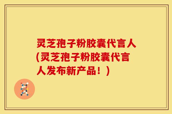 灵芝孢子粉胶囊代言人(灵芝孢子粉胶囊代言人发布新产品！)