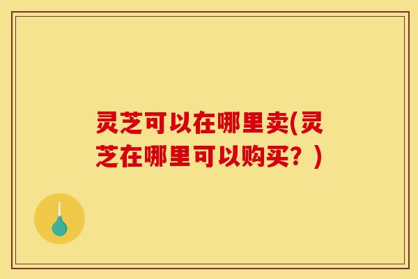 灵芝可以在哪里卖(灵芝在哪里可以购买?)