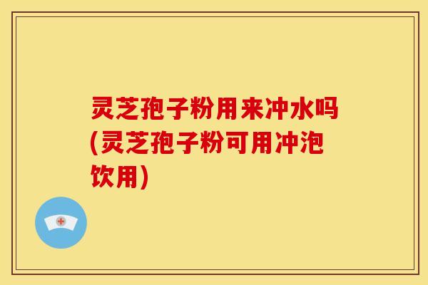 灵芝孢子粉用来冲水吗(灵芝孢子粉可用冲泡饮用)
