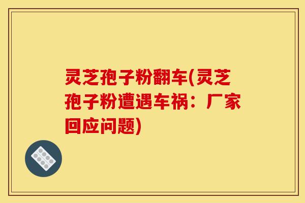 灵芝孢子粉翻车(灵芝孢子粉遭遇车祸:厂家回应问题)