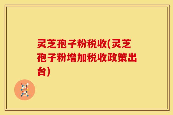 灵芝孢子粉税收(灵芝孢子粉增加税收政策出台)