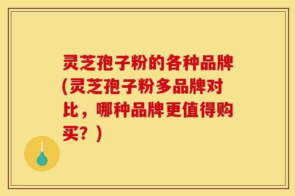 灵芝孢子粉的各种品牌(灵芝孢子粉多品牌对比,哪种品牌更值得购买?)