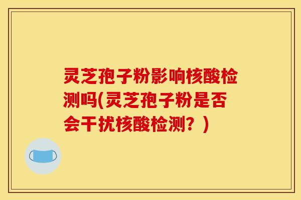 灵芝孢子粉影响核酸检测吗(灵芝孢子粉是否会干扰核酸检测?)