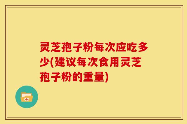 灵芝孢子粉每次应吃多少(建议每次食用灵芝孢子粉的重量)