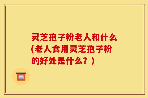 灵芝孢子粉老人和什么(老人食用灵芝孢子粉的好处是什么?)