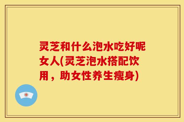 灵芝和什么泡水吃好呢女人(灵芝泡水搭配饮用,助女性养生瘦身)