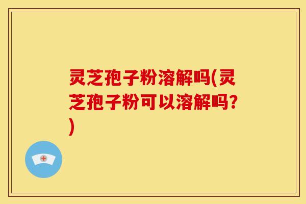 灵芝孢子粉溶解吗(灵芝孢子粉可以溶解吗?)