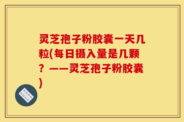灵芝孢子粉胶囊一天几粒(每日摄入量是几颗?——灵芝孢子粉胶囊)