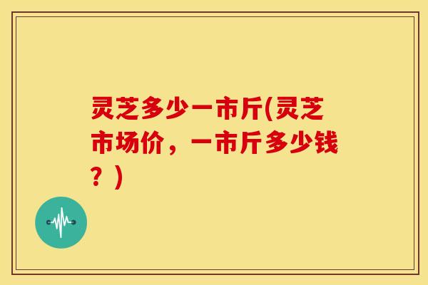 灵芝多少一市斤(灵芝市场价,一市斤多少钱?)