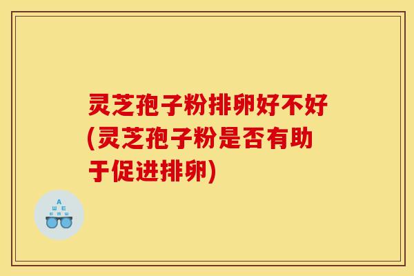 灵芝孢子粉排卵好不好(灵芝孢子粉是否有助于促进排卵)