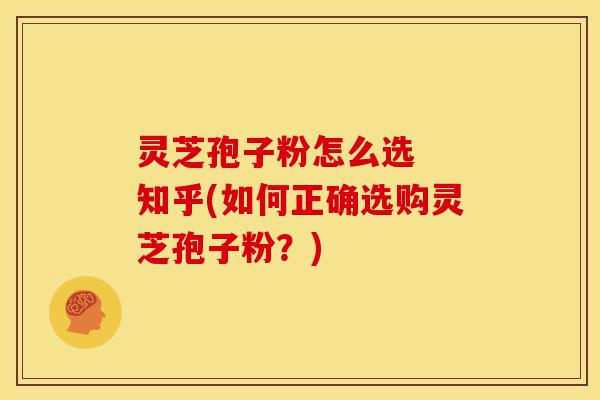 灵芝孢子粉怎么选 知乎(如何正确选购灵芝孢子粉?)