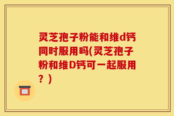 灵芝孢子粉能和维d钙同时服用吗(灵芝孢子粉和维D钙可一起服用?)