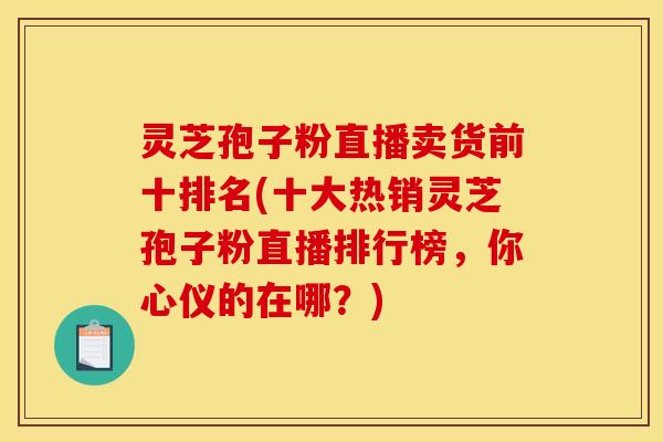 灵芝孢子粉直播卖货前十排名(十大热销灵芝孢子粉直播排行榜，你心仪的在哪？)