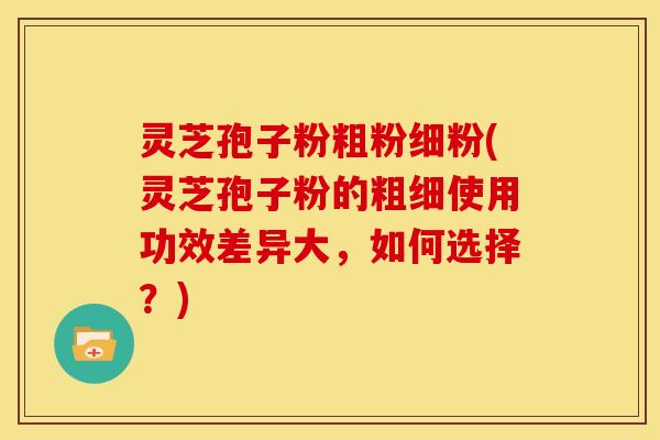 灵芝孢子粉粗粉细粉(灵芝孢子粉的粗细使用功效差异大，如何选择？)