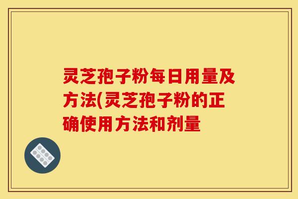 灵芝孢子粉每日用量及方法(灵芝孢子粉的正确使用方法和剂量