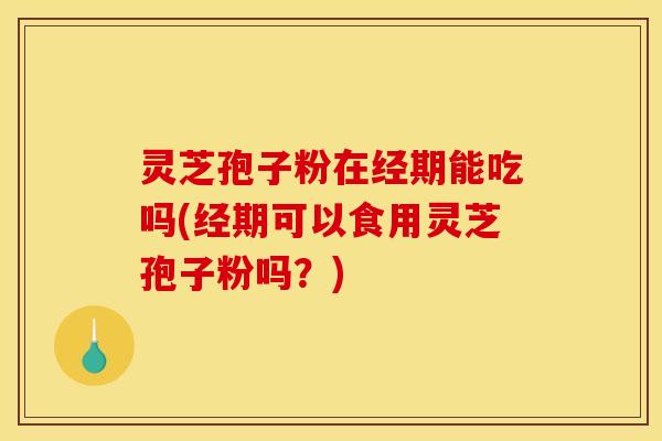 灵芝孢子粉在经期能吃吗(经期可以食用灵芝孢子粉吗?)