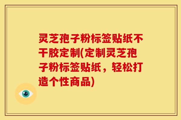 灵芝孢子粉标签贴纸不干胶定制(定制灵芝孢子粉标签贴纸,轻松打造个性商品)