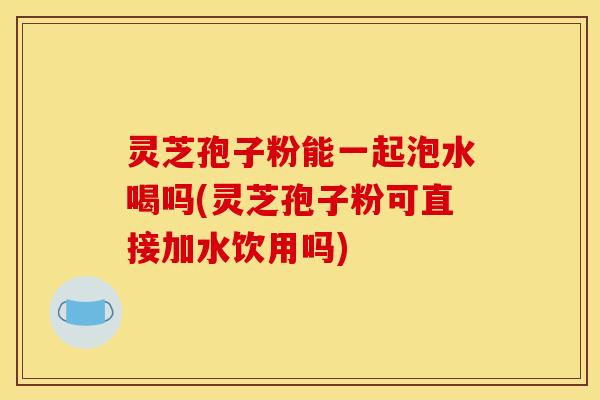 灵芝孢子粉能一起泡水喝吗(灵芝孢子粉可直接加水饮用吗)