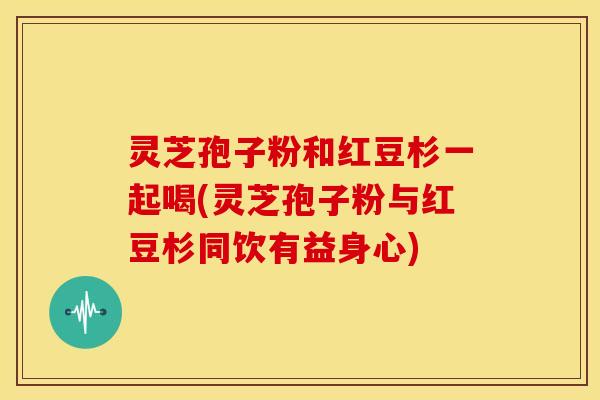 灵芝孢子粉和红豆杉一起喝(灵芝孢子粉与红豆杉同饮有益身心)