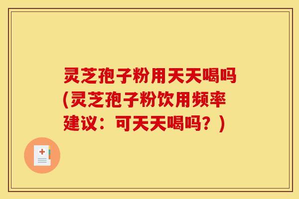 灵芝孢子粉用天天喝吗(灵芝孢子粉饮用频率建议:可天天喝吗?)