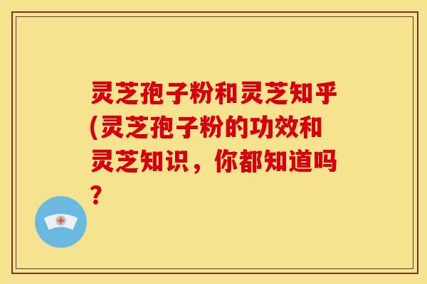 灵芝孢子粉和灵芝知乎(灵芝孢子粉的功效和灵芝知识,你都知道吗?