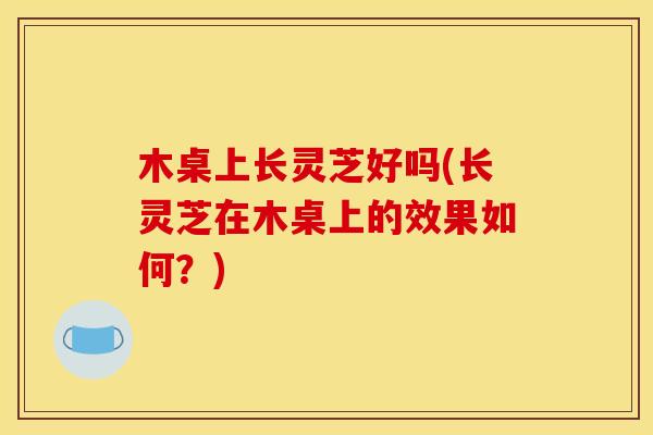 木桌上长灵芝好吗(长灵芝在木桌上的效果如何？)