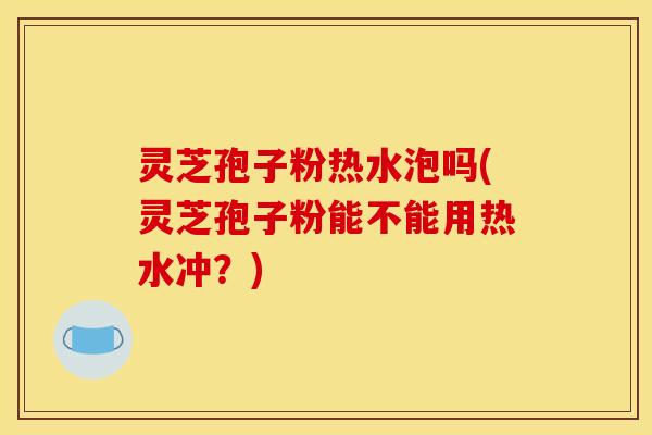 灵芝孢子粉热水泡吗(灵芝孢子粉能不能用热水冲?)