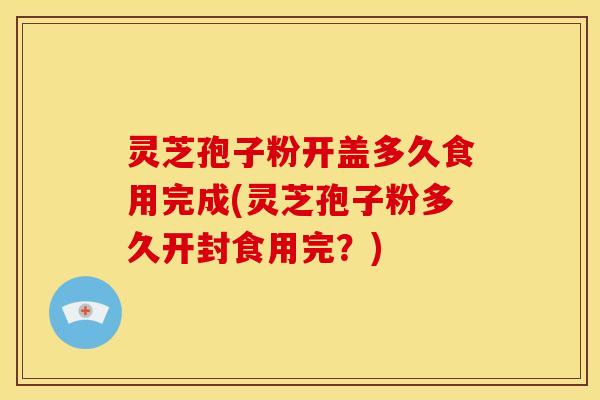 灵芝孢子粉开盖多久食用完成(灵芝孢子粉多久开封食用完?)
