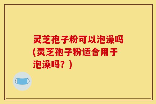 灵芝孢子粉可以泡澡吗(灵芝孢子粉适合用于泡澡吗?)