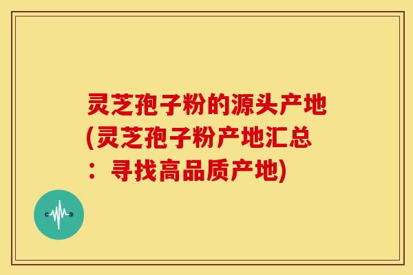 灵芝孢子粉的源头产地(灵芝孢子粉产地汇总:寻找高品质产地)