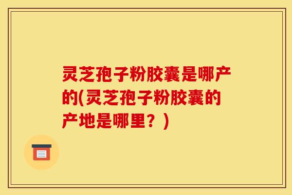 灵芝孢子粉胶囊是哪产的(灵芝孢子粉胶囊的产地是哪里?)