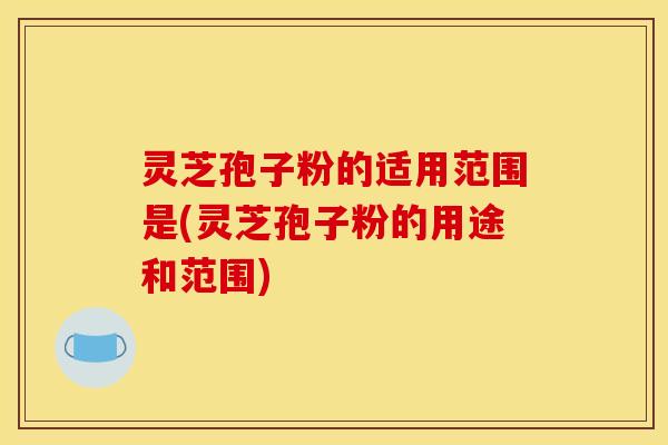 灵芝孢子粉的适用范围是(灵芝孢子粉的用途和范围)