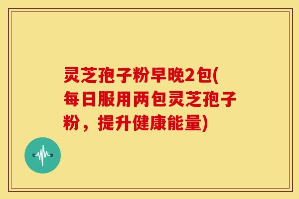 灵芝孢子粉早晚2包(每日服用两包灵芝孢子粉，提升健康能量)