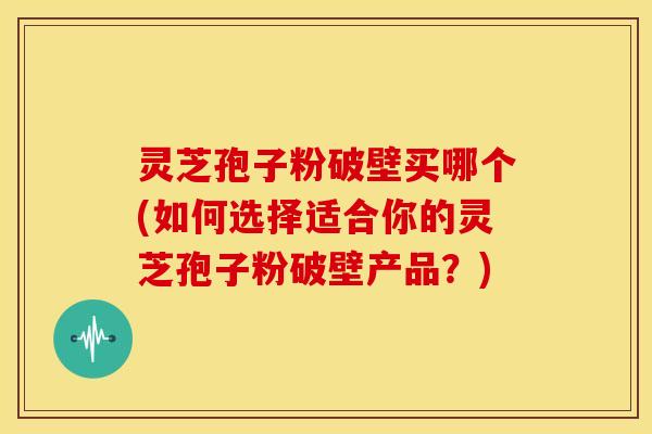 灵芝孢子粉破壁买哪个(如何选择适合你的灵芝孢子粉破壁产品?)