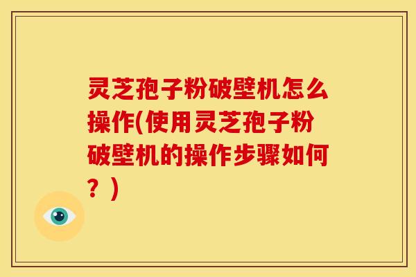 灵芝孢子粉破壁机怎么操作(使用灵芝孢子粉破壁机的操作步骤如何?)