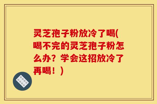 灵芝孢子粉放冷了喝(喝不完的灵芝孢子粉怎么办？学会这招放冷了再喝！)