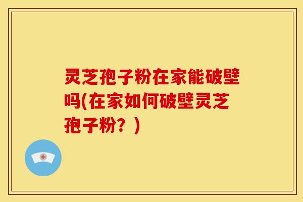 灵芝孢子粉在家能破壁吗(在家如何破壁灵芝孢子粉？)