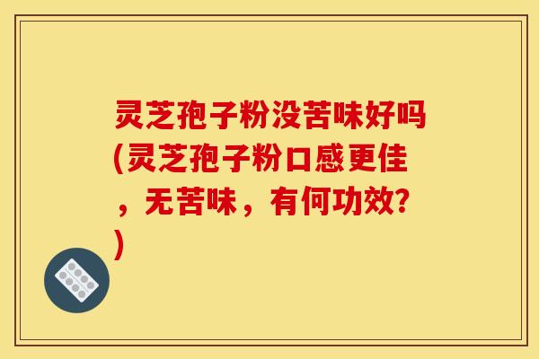 灵芝孢子粉没苦味好吗(灵芝孢子粉口感更佳,无苦味,有何功效?)
