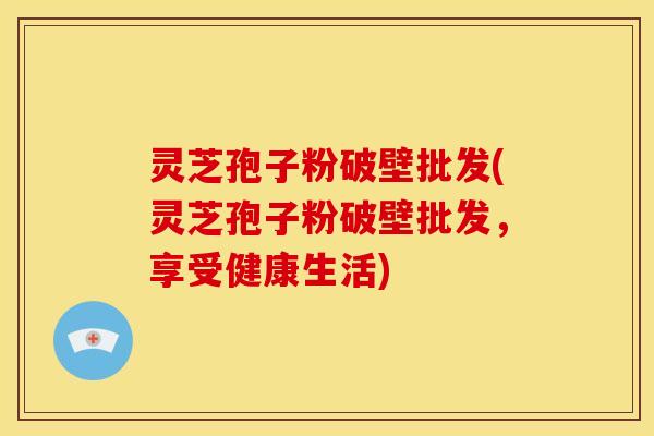 灵芝孢子粉破壁批发(灵芝孢子粉破壁批发,享受健康生活)