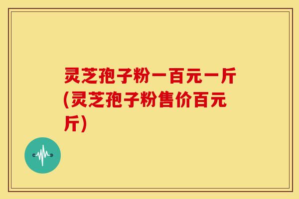 灵芝孢子粉一百元一斤(灵芝孢子粉售价百元斤)