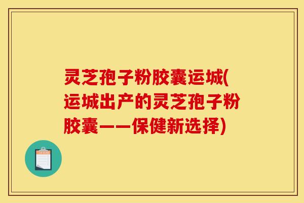 灵芝孢子粉胶囊运城(运城出产的灵芝孢子粉胶囊——保健新选择)