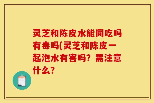 灵芝和陈皮水能同吃吗有毒吗(灵芝和陈皮一起泡水有害吗?需注意什么?
