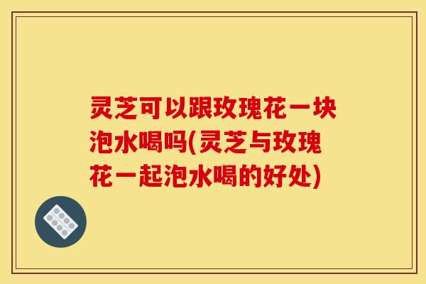灵芝可以跟玫瑰花一块泡水喝吗(灵芝与玫瑰花一起泡水喝的好处)
