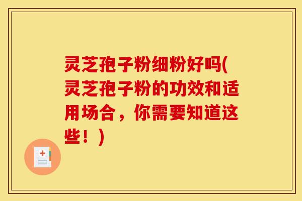 灵芝孢子粉细粉好吗(灵芝孢子粉的功效和适用场合,你需要知道这些!)